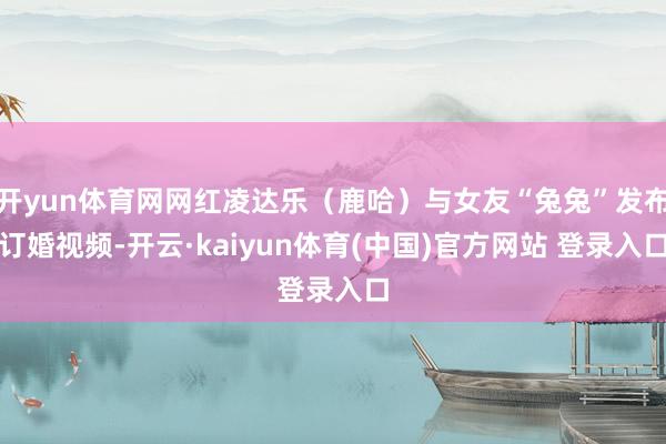 开yun体育网网红凌达乐(鹿哈)与女友“兔兔”发布订婚视频-开云·kaiyun体育(中国)官方网站 登录入口