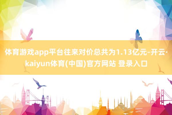 体育游戏app平台往来对价总共为1.13亿元-开云·kaiyun体育(中国)官方网站 登录入口