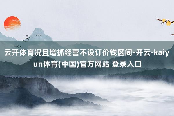 云开体育况且增抓经营不设订价钱区间-开云·kaiyun体育(中国)官方网站 登录入口