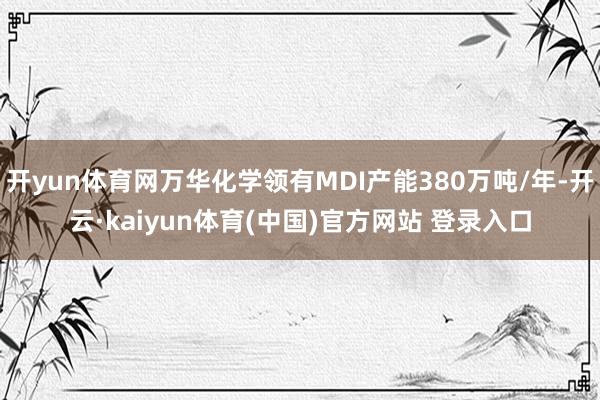 开yun体育网万华化学领有MDI产能380万吨/年-开云·kaiyun体育(中国)官方网站 登录入口