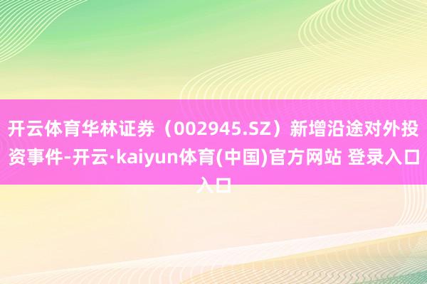 开云体育华林证券（002945.SZ）新增沿途对外投资事件-开云·kaiyun体育(中国)官方网站 登录入口