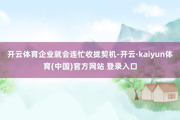 开云体育企业就会连忙收拢契机-开云·kaiyun体育(中国)官方网站 登录入口