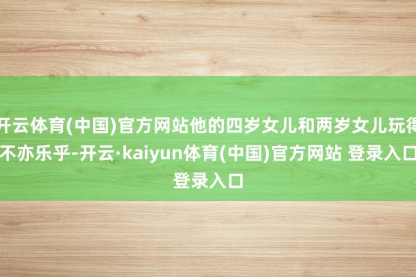 开云体育(中国)官方网站他的四岁女儿和两岁女儿玩得不亦乐乎-开云·kaiyun体育(中国)官方网站 登录入口