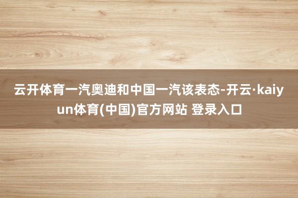 云开体育　　一汽奥迪和中国一汽该表态-开云·kaiyun体育(中国)官方网站 登录入口