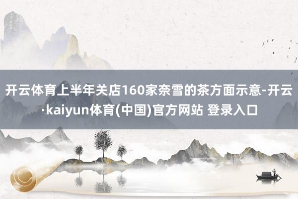 开云体育上半年关店160家　　奈雪的茶方面示意-开云·kaiyun体育(中国)官方网站 登录入口