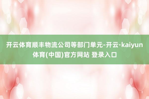 开云体育顺丰物流公司等部门单元-开云·kaiyun体育(中国)官方网站 登录入口