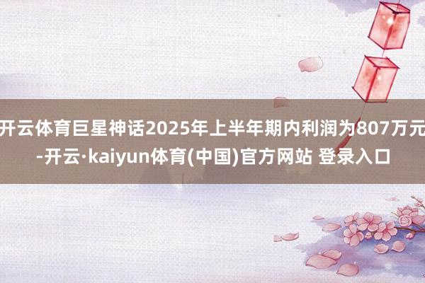 开云体育巨星神话2025年上半年期内利润为807万元-开云·kaiyun体育(中国)官方网站 登录入口