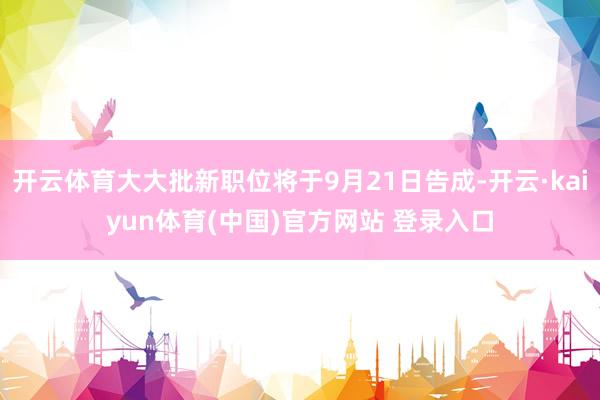 开云体育大大批新职位将于9月21日告成-开云·kaiyun体育(中国)官方网站 登录入口