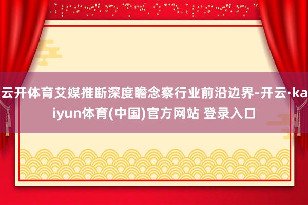 云开体育艾媒推断深度瞻念察行业前沿边界-开云·kaiyun体育(中国)官方网站 登录入口