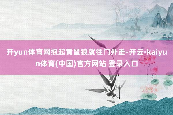 开yun体育网抱起黄鼠狼就往门外走-开云·kaiyun体育(中国)官方网站 登录入口