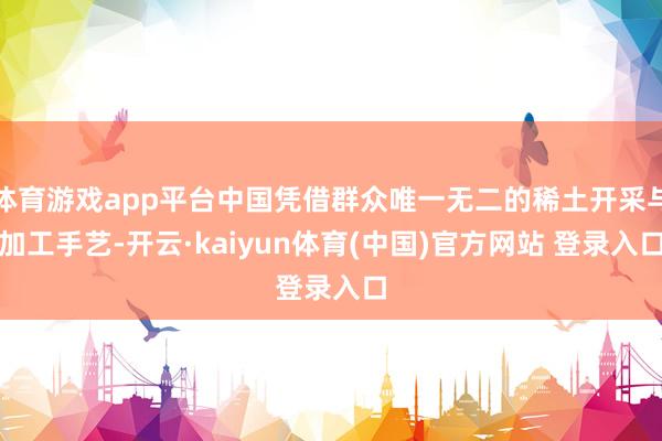 体育游戏app平台中国凭借群众唯一无二的稀土开采与加工手艺-开云·kaiyun体育(中国)官方网站 登录入口