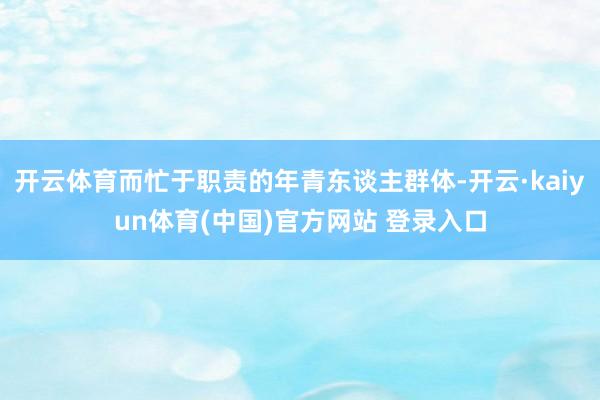 开云体育而忙于职责的年青东谈主群体-开云·kaiyun体育(中国)官方网站 登录入口