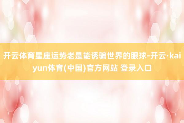 开云体育星座运势老是能诱骗世界的眼球-开云·kaiyun体育(中国)官方网站 登录入口