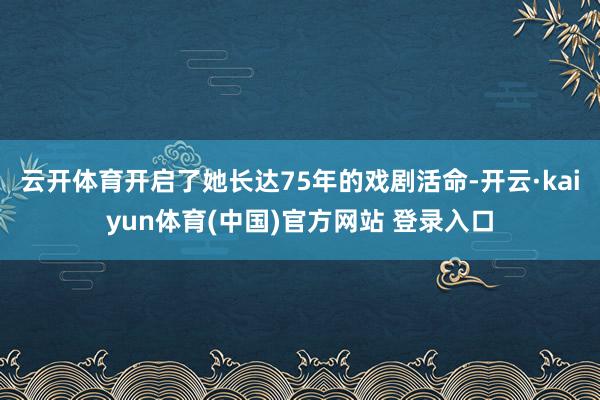 云开体育开启了她长达75年的戏剧活命-开云·kaiyun体育(中国)官方网站 登录入口