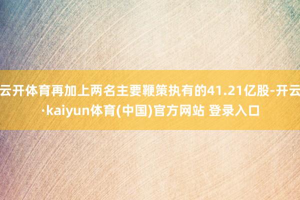 云开体育再加上两名主要鞭策执有的41.21亿股-开云·kaiyun体育(中国)官方网站 登录入口