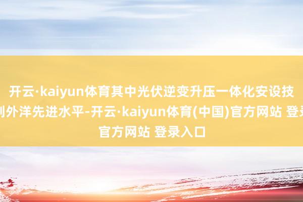 开云·kaiyun体育其中光伏逆变升压一体化安设技巧达到外洋先进水平-开云·kaiyun体育(中国)官方网站 登录入口