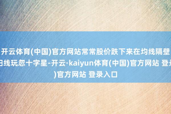 开云体育(中国)官方网站常常股价跌下来在均线隔壁收小阳线玩忽十字星-开云·kaiyun体育(中国)官方网站 登录入口