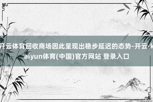 开云体育回收商场因此呈现出稳步延迟的态势-开云·kaiyun体育(中国)官方网站 登录入口