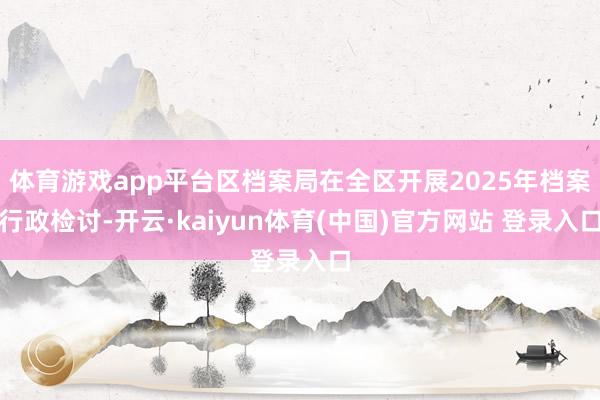 体育游戏app平台区档案局在全区开展2025年档案行政检讨-开云·kaiyun体育(中国)官方网站 登录入口