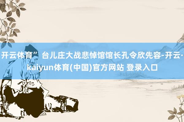 开云体育” 台儿庄大战悲悼馆馆长孔令欣先容-开云·kaiyun体育(中国)官方网站 登录入口