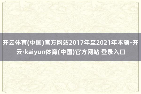 开云体育(中国)官方网站2017年至2021年本领-开云·kaiyun体育(中国)官方网站 登录入口