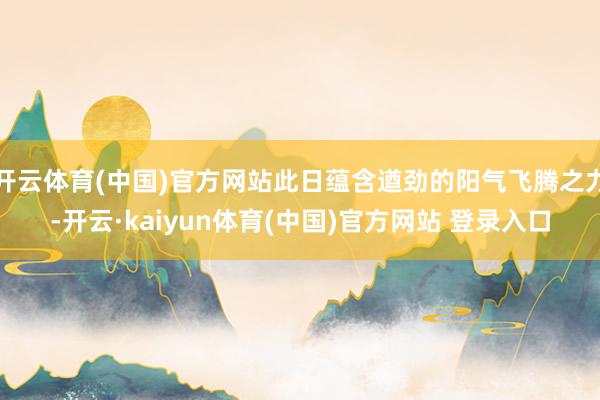 开云体育(中国)官方网站此日蕴含遒劲的阳气飞腾之力-开云·kaiyun体育(中国)官方网站 登录入口