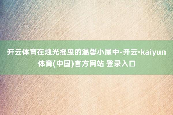 开云体育在烛光摇曳的温馨小屋中-开云·kaiyun体育(中国)官方网站 登录入口