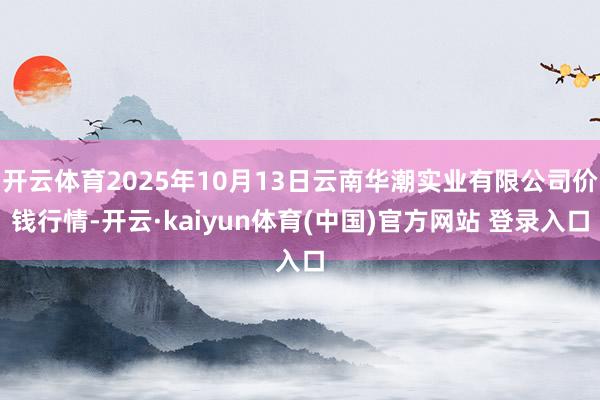 开云体育2025年10月13日云南华潮实业有限公司价钱行情-开云·kaiyun体育(中国)官方网站 登录入口