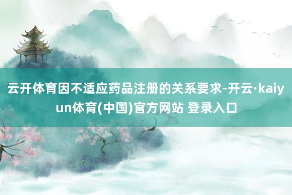 云开体育因不适应药品注册的关系要求-开云·kaiyun体育(中国)官方网站 登录入口