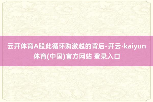 云开体育A股此循环购激越的背后-开云·kaiyun体育(中国)官方网站 登录入口