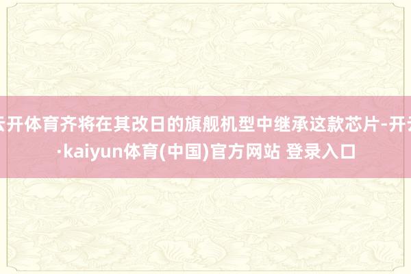 云开体育齐将在其改日的旗舰机型中继承这款芯片-开云·kaiyun体育(中国)官方网站 登录入口