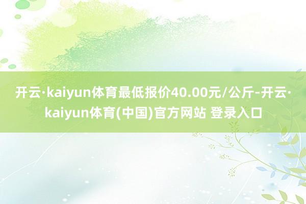 开云·kaiyun体育最低报价40.00元/公斤-开云·kaiyun体育(中国)官方网站 登录入口
