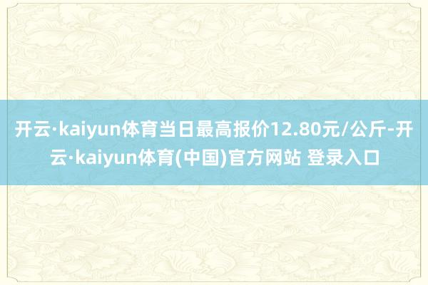 开云·kaiyun体育当日最高报价12.80元/公斤-开云·kaiyun体育(中国)官方网站 登录入口