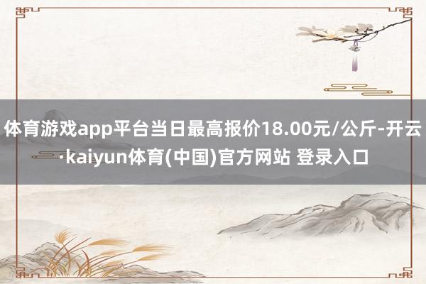 体育游戏app平台当日最高报价18.00元/公斤-开云·kaiyun体育(中国)官方网站 登录入口