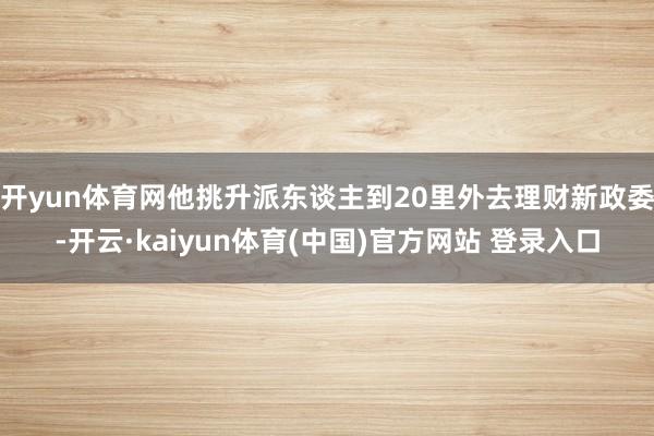开yun体育网他挑升派东谈主到20里外去理财新政委-开云·kaiyun体育(中国)官方网站 登录入口