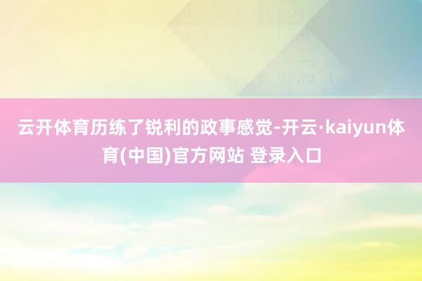 云开体育历练了锐利的政事感觉-开云·kaiyun体育(中国)官方网站 登录入口