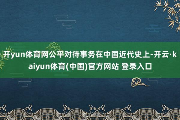 开yun体育网公平对待事务在中国近代史上-开云·kaiyun体育(中国)官方网站 登录入口