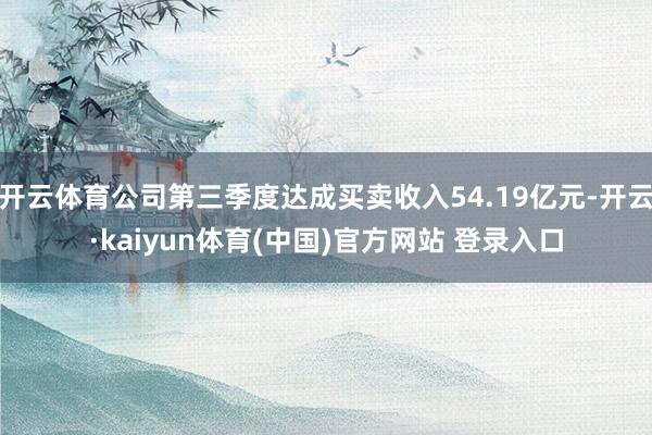 开云体育公司第三季度达成买卖收入54.19亿元-开云·kaiyun体育(中国)官方网站 登录入口