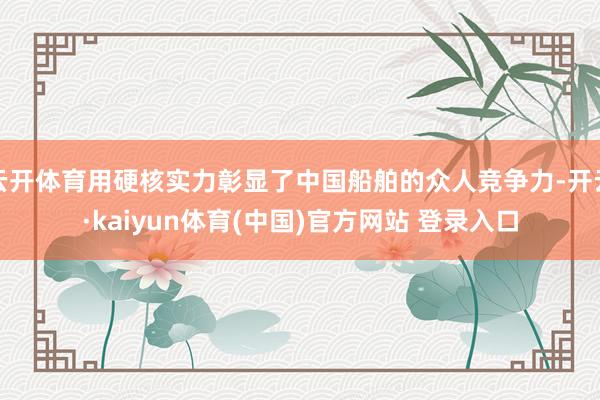 云开体育用硬核实力彰显了中国船舶的众人竞争力-开云·kaiyun体育(中国)官方网站 登录入口