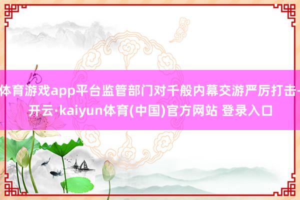 体育游戏app平台监管部门对千般内幕交游严厉打击-开云·kaiyun体育(中国)官方网站 登录入口