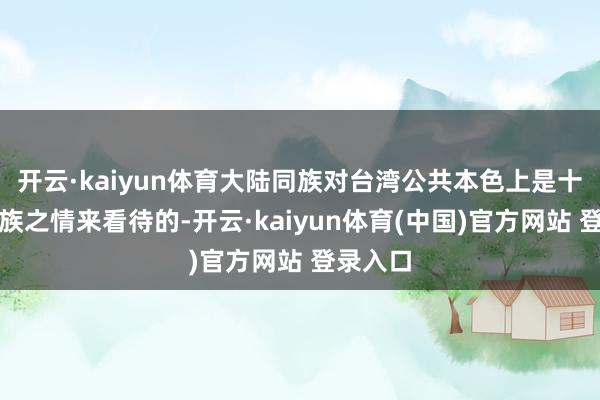 开云·kaiyun体育大陆同族对台湾公共本色上是十足以同族之情来看待的-开云·kaiyun体育(中国)官方网站 登录入口