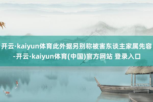 开云·kaiyun体育此外据另别称被害东谈主家属先容-开云·kaiyun体育(中国)官方网站 登录入口