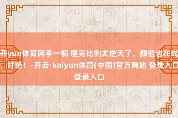 开yun体育网李一桐 躯壳比例太逆天了,颜值也在线,好绝!-开云·kaiyun体育(中国)官方网站 登录入口