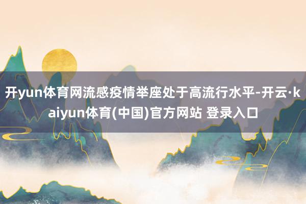 开yun体育网流感疫情举座处于高流行水平-开云·kaiyun体育(中国)官方网站 登录入口