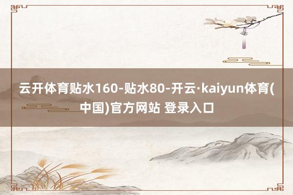 云开体育贴水160-贴水80-开云·kaiyun体育(中国)官方网站 登录入口