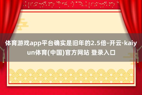 体育游戏app平台确实是旧年的2.5倍-开云·kaiyun体育(中国)官方网站 登录入口