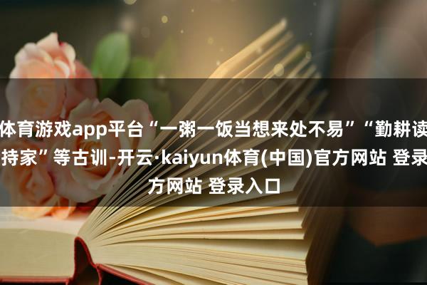 体育游戏app平台“一粥一饭当想来处不易”“勤耕读、俭持家”等古训-开云·kaiyun体育(中国)官方网站 登录入口