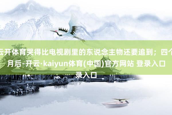 云开体育哭得比电视剧里的东说念主物还要追到；四个月后-开云·kaiyun体育(中国)官方网站 登录入口