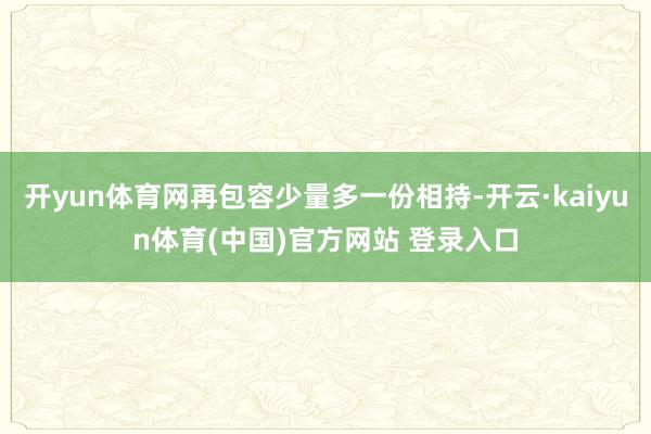 开yun体育网再包容少量多一份相持-开云·kaiyun体育(中国)官方网站 登录入口