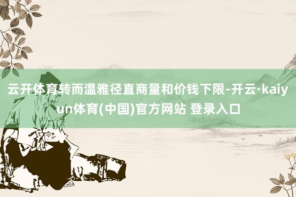 云开体育转而温雅径直商量和价钱下限-开云·kaiyun体育(中国)官方网站 登录入口